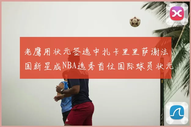 老鹰用状元签选中扎卡里里萨谢法国新星成NBA选秀首位国际球员状元