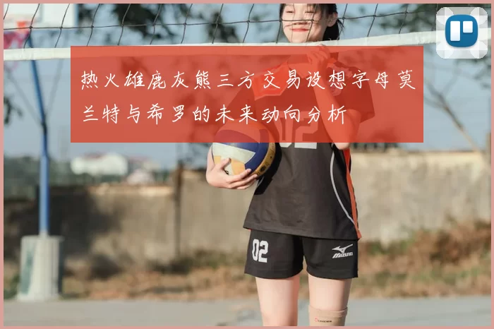 热火雄鹿灰熊三方交易设想字母莫兰特与希罗的未来动向分析