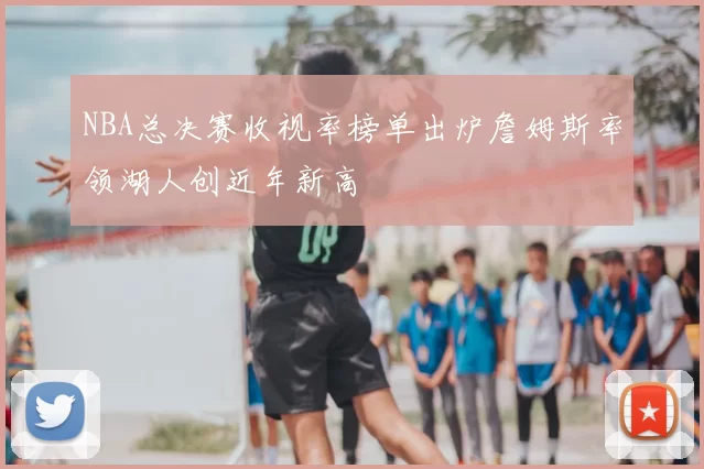 NBA总决赛收视率榜单出炉詹姆斯率领湖人创近年新高