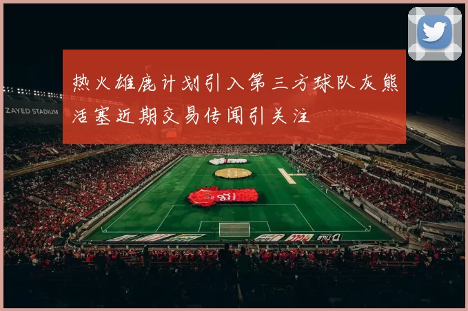 热火雄鹿计划引入第三方球队灰熊活塞近期交易传闻引关注