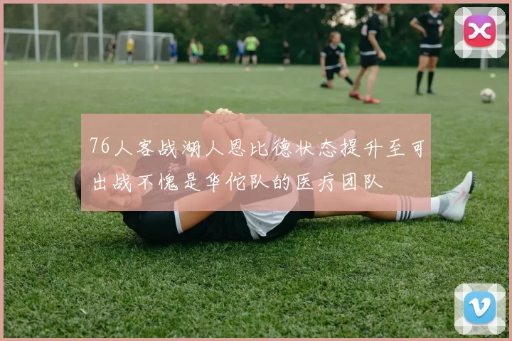 76人客战湖人恩比德状态提升至可出战不愧是华佗队的医疗团队
