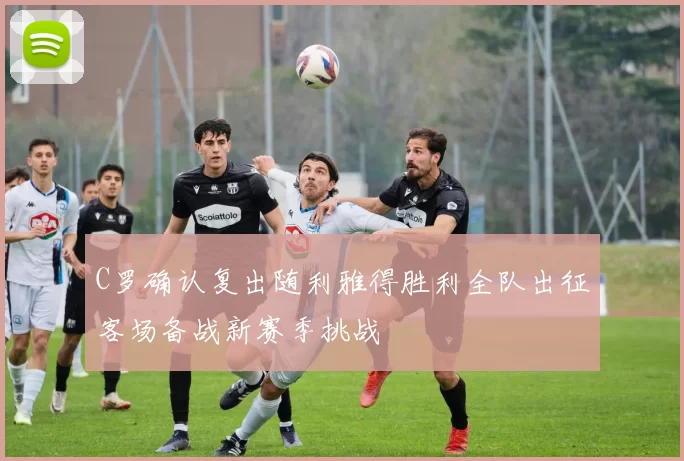 C罗确认复出随利雅得胜利全队出征客场备战新赛季挑战