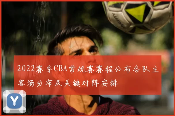 2022赛季CBA常规赛赛程公布各队主客场分布及关键对阵安排