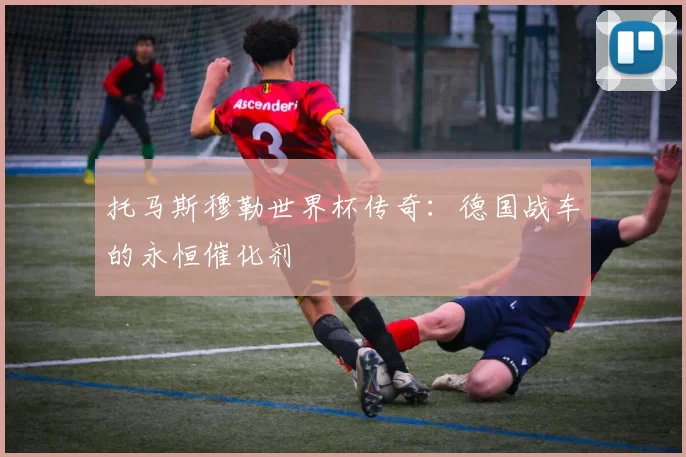 托马斯穆勒世界杯传奇：德国战车的永恒催化剂