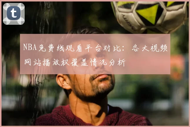 NBA免费线观看平台对比：各大视频网站播放权覆盖情况分析