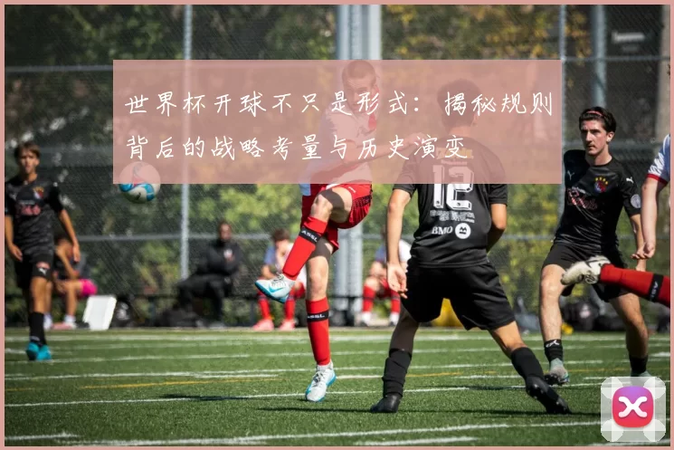 世界杯开球不只是形式:揭秘规则背后的战略考量与历史演变