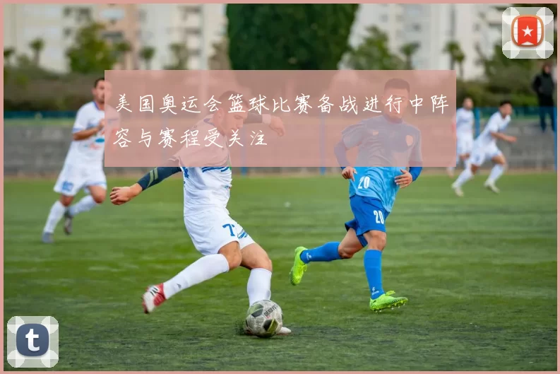 美国奥运会篮球比赛备战进行中阵容与赛程受关注