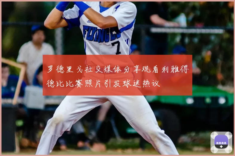 罗德里戈社交媒体分享观看利雅得德比比赛照片引发球迷热议