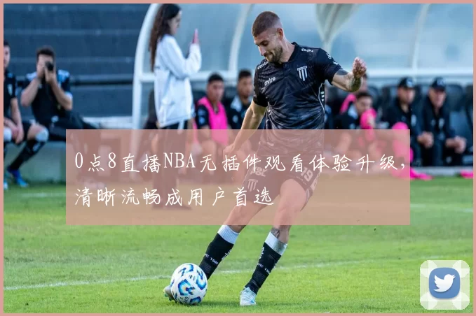 0点8直播NBA无插件观看体验升级,清晰流畅成用户首选