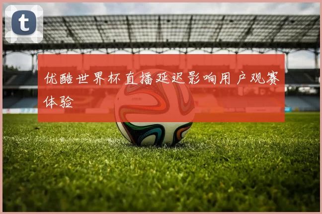 优酷世界杯直播延迟影响用户观赛体验