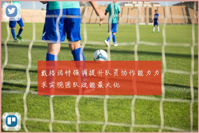 戴格诺特强调提升队员协作能力力求实现团队效能最大化