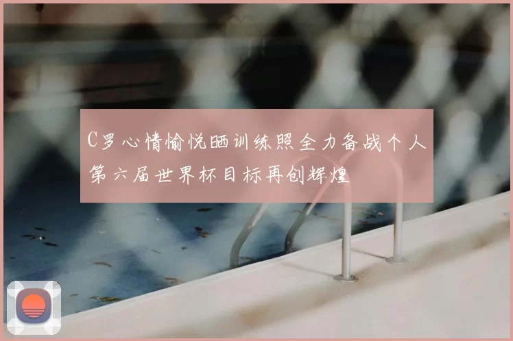 C罗心情愉悦晒训练照全力备战个人第六届世界杯目标再创辉煌