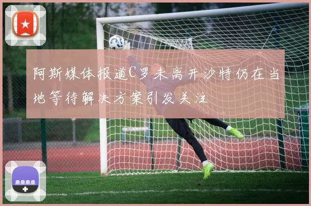 阿斯媒体报道C罗未离开沙特仍在当地等待解决方案引发关注