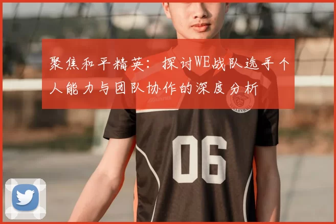 聚焦和平精英：探讨WE战队选手个人能力与团队协作的深度分析