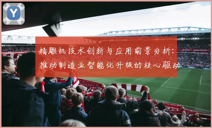 精雕机技术创新与应用前景分析:推动制造业智能化升级的核心驱动力