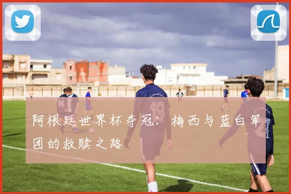 阿根廷世界杯夺冠:梅西与蓝白军团的救赎之路
