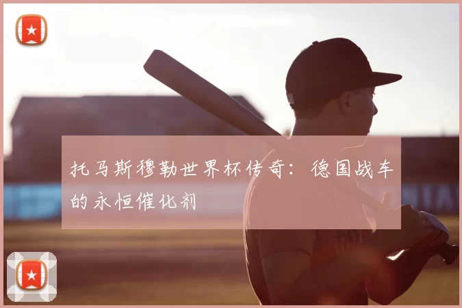 托马斯穆勒世界杯传奇：德国战车的永恒催化剂