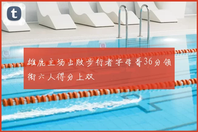 雄鹿主场击败步行者字母哥36分领衔六人得分上双