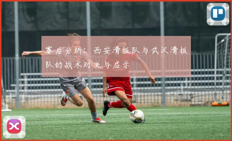 赛后分析:西安滑板队与武汉滑板队的战术对决与启示