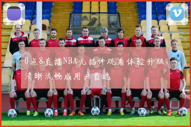 0点8直播NBA无插件观看体验升级，清晰流畅成用户首选