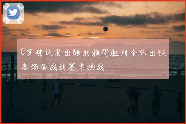 C罗确认复出随利雅得胜利全队出征客场备战新赛季挑战