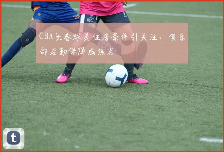 CBA长春球员住房条件引关注，俱乐部后勤保障成焦点