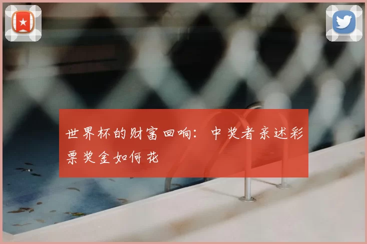 世界杯的财富回响:中奖者亲述彩票奖金如何花
