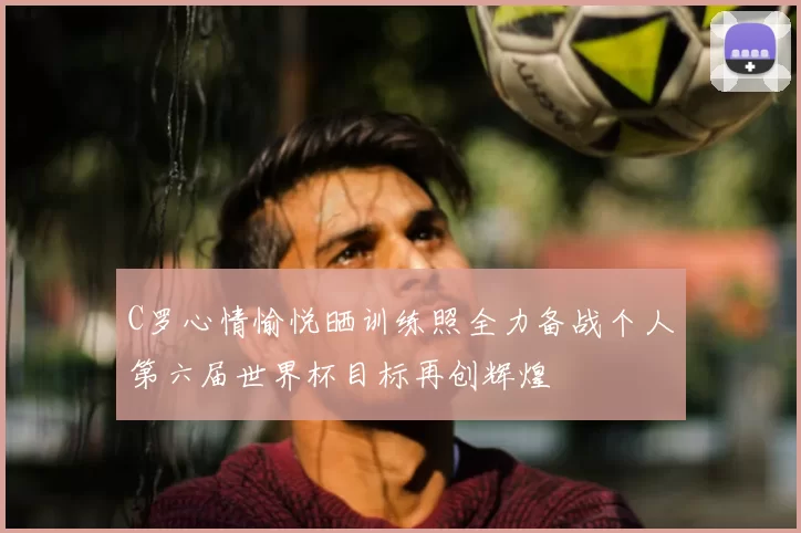 C罗心情愉悦晒训练照全力备战个人第六届世界杯目标再创辉煌