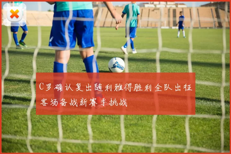 C罗确认复出随利雅得胜利全队出征客场备战新赛季挑战