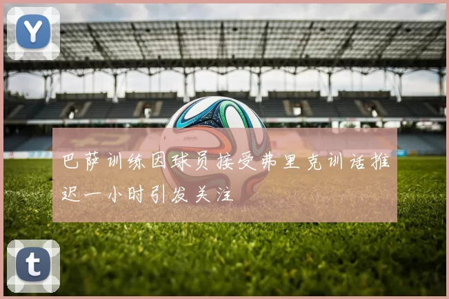 巴萨训练因球员接受弗里克训话推迟一小时引发关注