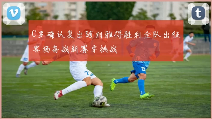 C罗确认复出随利雅得胜利全队出征客场备战新赛季挑战