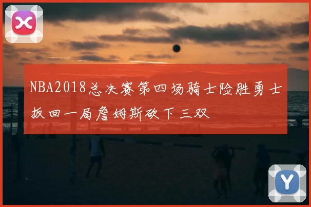 NBA2018总决赛第四场骑士险胜勇士扳回一局詹姆斯砍下三双