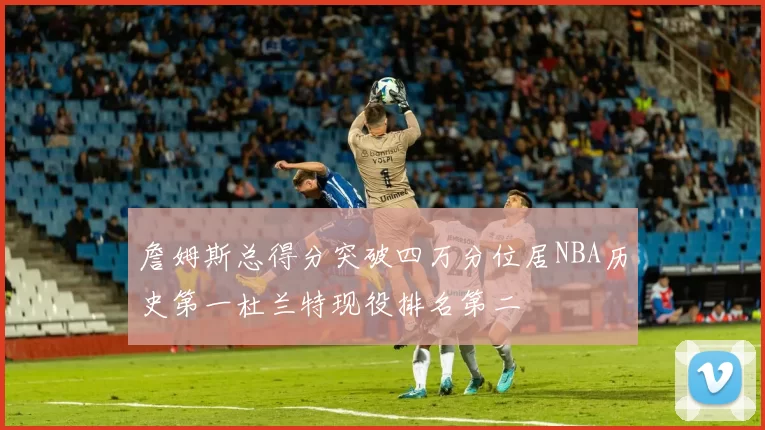 詹姆斯总得分突破四万分位居NBA历史第一杜兰特现役排名第二