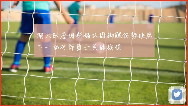 湖人队詹姆斯确认因脚踝伤势缺席下一场对阵勇士关键战役