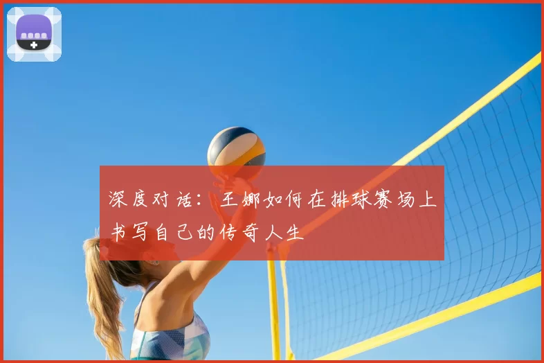 深度对话:王娜如何在排球赛场上书写自己的传奇人生