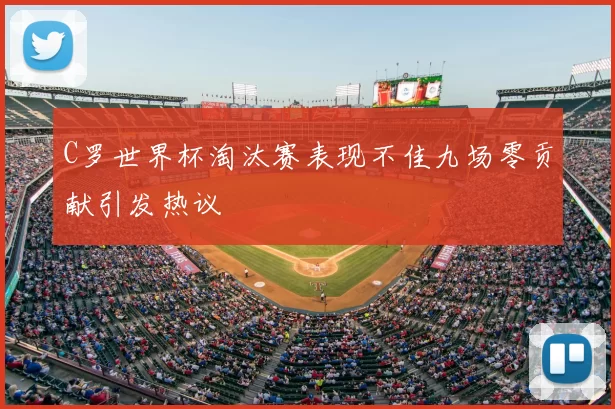 C罗世界杯淘汰赛表现不佳九场零贡献引发热议