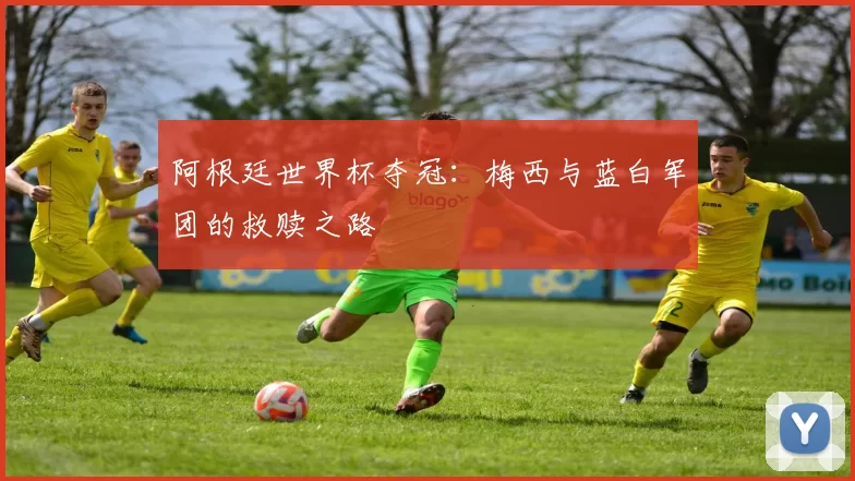 阿根廷世界杯夺冠:梅西与蓝白军团的救赎之路