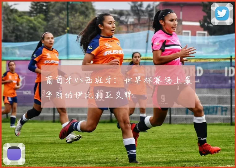 葡萄牙vs西班牙：世界杯赛场上最华丽的伊比利亚交锋
