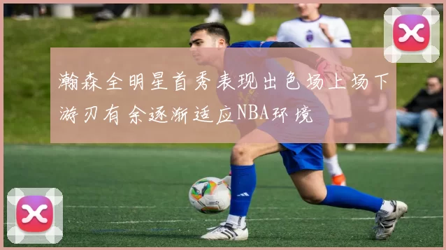 瀚森全明星首秀表现出色场上场下游刃有余逐渐适应NBA环境