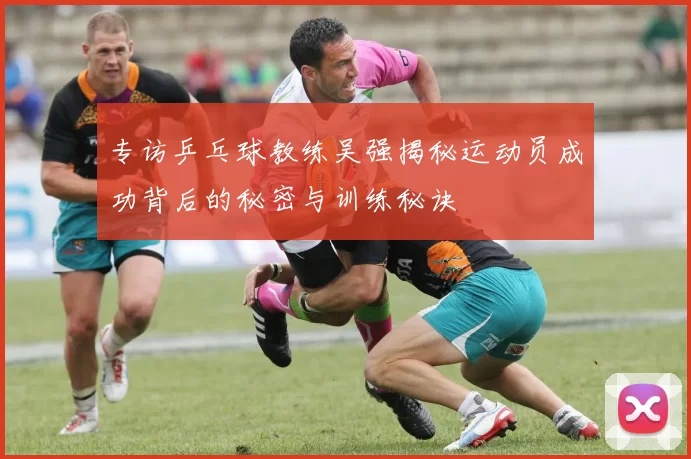 专访乒乓球教练吴强揭秘运动员成功背后的秘密与训练秘诀