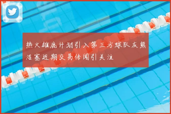 热火雄鹿计划引入第三方球队灰熊活塞近期交易传闻引关注
