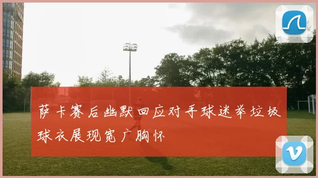 萨卡赛后幽默回应对手球迷举垃圾球衣展现宽广胸怀