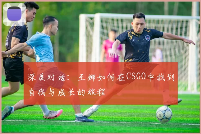深度对话:王娜如何在CSGO中找到自我与成长的旅程