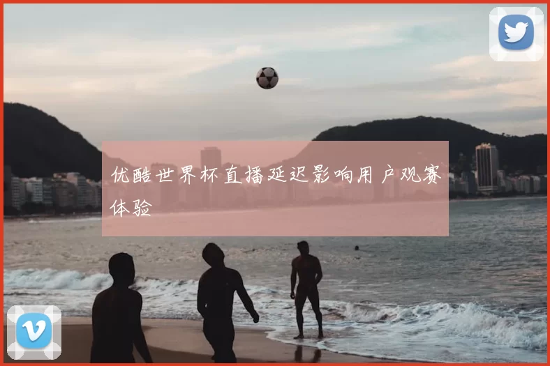 优酷世界杯直播延迟影响用户观赛体验