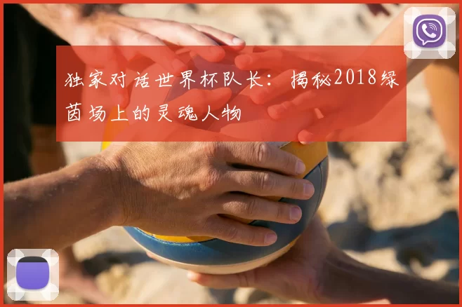 独家对话世界杯队长:揭秘2018绿茵场上的灵魂人物