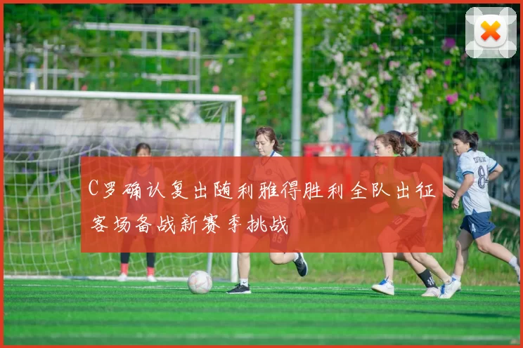 C罗确认复出随利雅得胜利全队出征客场备战新赛季挑战