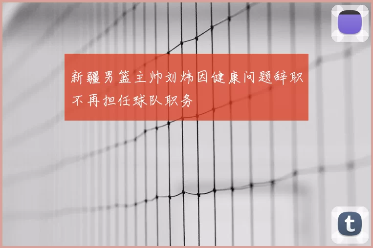 新疆男篮主帅刘炜因健康问题辞职不再担任球队职务