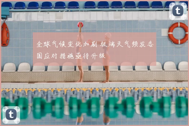 全球气候变化加剧 极端天气频发各国应对措施亟待升级