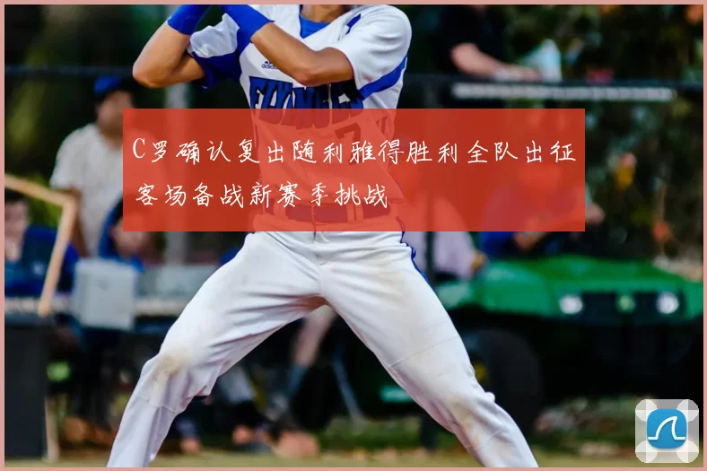 C罗确认复出随利雅得胜利全队出征客场备战新赛季挑战