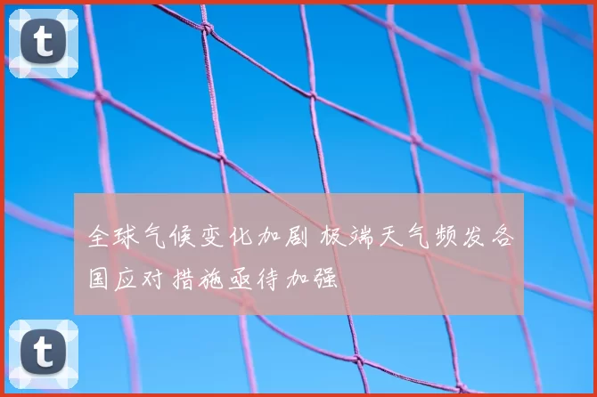 全球气候变化加剧 极端天气频发各国应对措施亟待加强